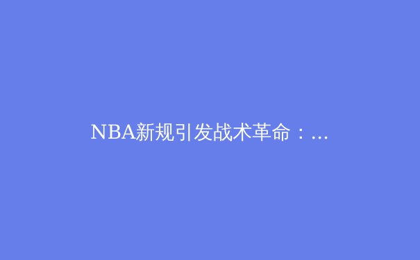 NBA新规引发战术革命：数据分析如何重塑现代篮球格局