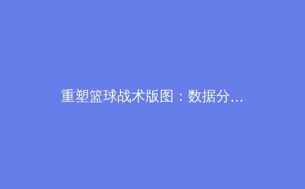 重塑篮球战术版图：数据分析与球员个性化如何颠覆传统比赛策略 - 3